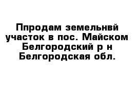 Ппродам земельнвй участок в пос. Майском Белгородский р-н Белгородская обл.